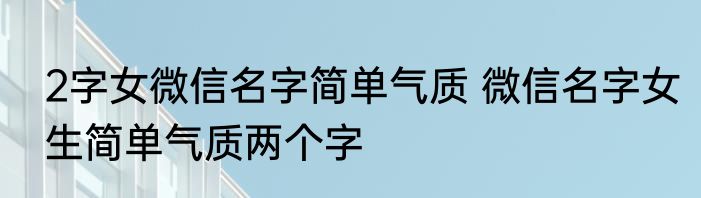 2字女微信名字简单气质 微信名字女生简单气质两个字