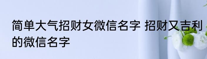 简单大气招财女微信名字 招财又吉利的微信名字
