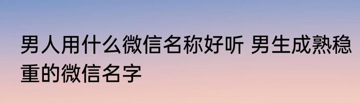 男人用什么微信名称好听 男生成熟稳重的微信名字