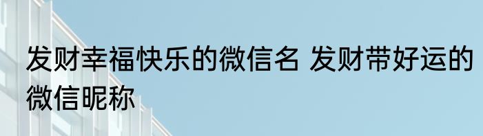 发财幸福快乐的微信名 发财带好运的微信昵称