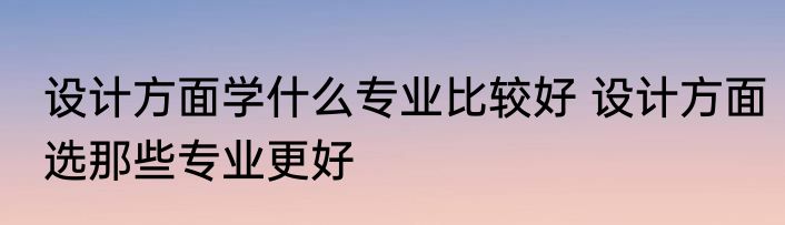 设计方面学什么专业比较好 设计方面选那些专业更好