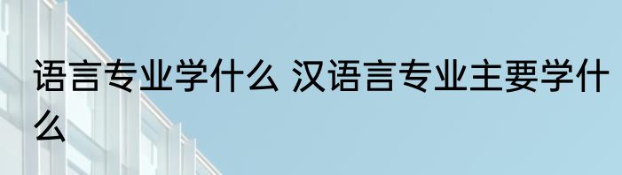 语言专业学什么 汉语言专业主要学什么