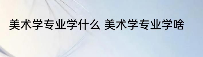 美术学专业学什么 美术学专业学啥