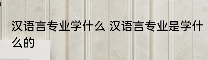 汉语言专业学什么 汉语言专业是学什么的
