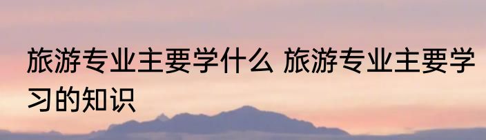 旅游专业主要学什么 旅游专业主要学习的知识