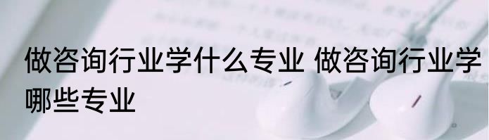 做咨询行业学什么专业 做咨询行业学哪些专业