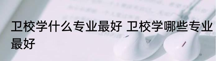 卫校学什么专业最好 卫校学哪些专业最好
