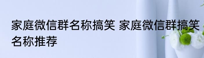 家庭微信群名称搞笑 家庭微信群搞笑名称推荐