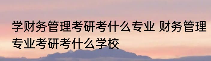 学财务管理考研考什么专业 财务管理专业考研考什么学校