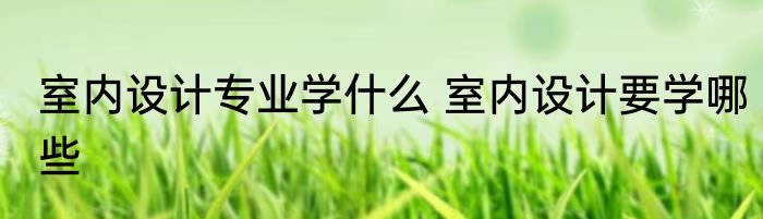 室内设计专业学什么 室内设计要学哪些