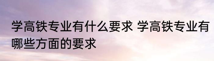 学高铁专业有什么要求 学高铁专业有哪些方面的要求