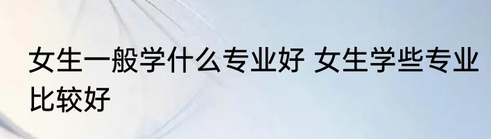 女生一般学什么专业好 女生学些专业比较好