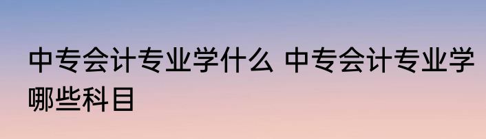 中专会计专业学什么 中专会计专业学哪些科目