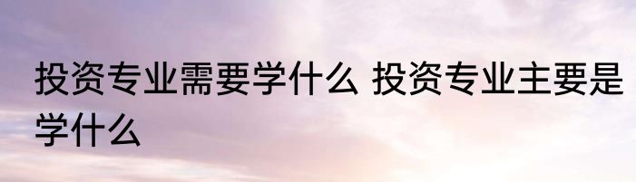 投资专业需要学什么 投资专业主要是学什么
