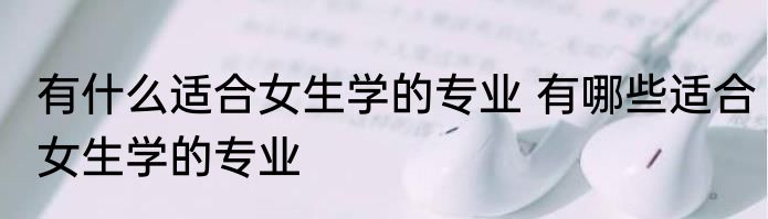 有什么适合女生学的专业 有哪些适合女生学的专业