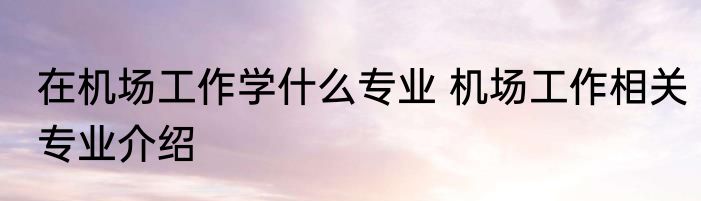 在机场工作学什么专业 机场工作相关专业介绍