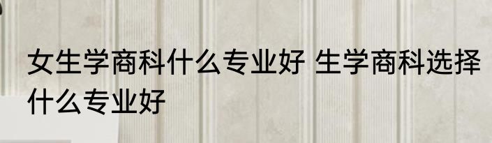 女生学商科什么专业好 生学商科选择什么专业好