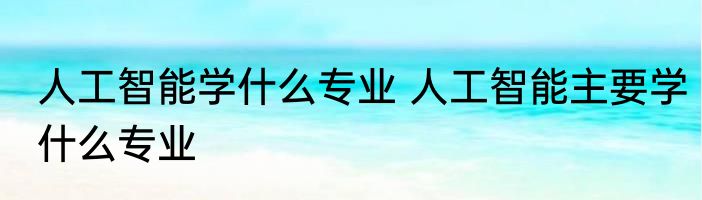 人工智能学什么专业 人工智能主要学什么专业