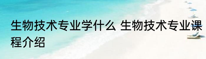 生物技术专业学什么 生物技术专业课程介绍