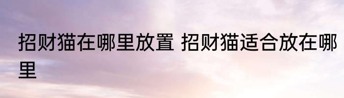 招财猫在哪里放置 招财猫适合放在哪里