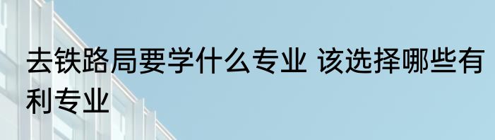 去铁路局要学什么专业 该选择哪些有利专业