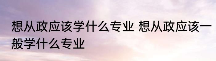 想从政应该学什么专业 想从政应该一般学什么专业