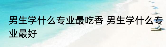 男生学什么专业最吃香 男生学什么专业最好