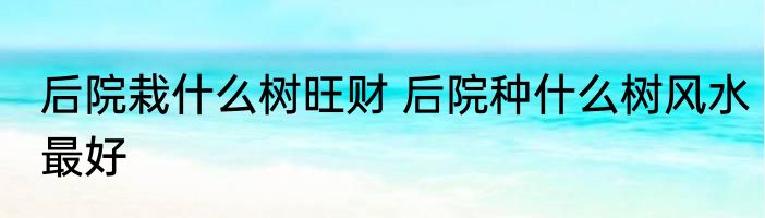 后院栽什么树旺财 后院种什么树风水最好