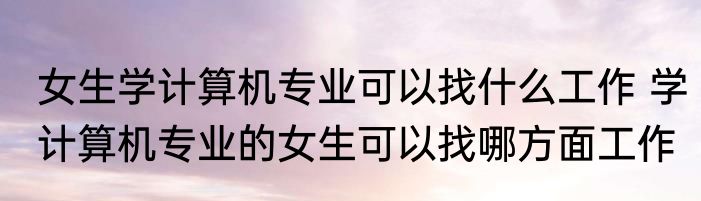 女生学计算机专业可以找什么工作 学计算机专业的女生可以找哪方面工作