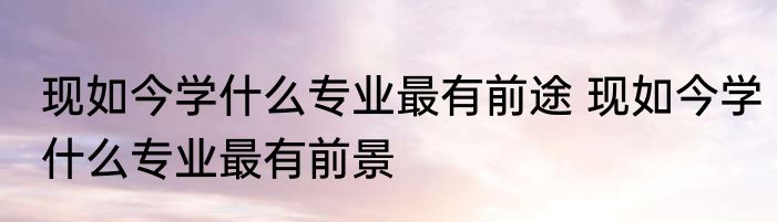 现如今学什么专业最有前途 现如今学什么专业最有前景