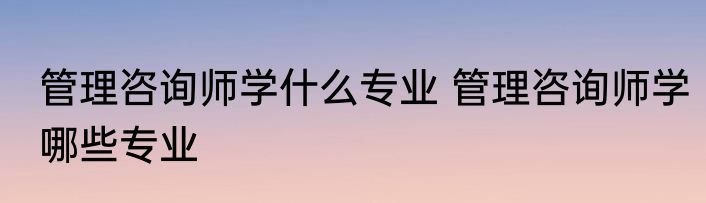 管理咨询师学什么专业 管理咨询师学哪些专业