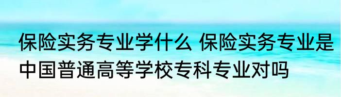 保险实务专业学什么 保险实务专业是中国普通高等学校专科专业对吗