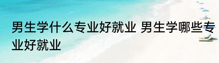 男生学什么专业好就业 男生学哪些专业好就业