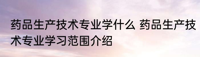 药品生产技术专业学什么 药品生产技术专业学习范围介绍
