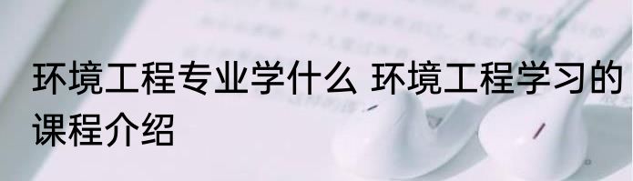 环境工程专业学什么 环境工程学习的课程介绍