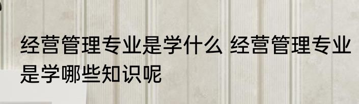 经营管理专业是学什么 经营管理专业是学哪些知识呢