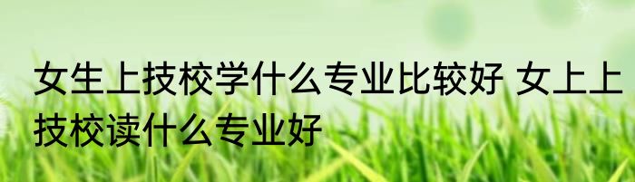 女生上技校学什么专业比较好 女上上技校读什么专业好