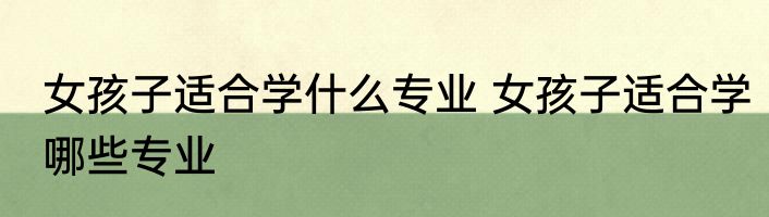 女孩子适合学什么专业 女孩子适合学哪些专业