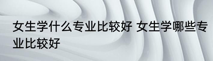 女生学什么专业比较好 女生学哪些专业比较好