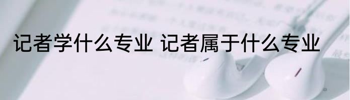 记者学什么专业 记者属于什么专业
