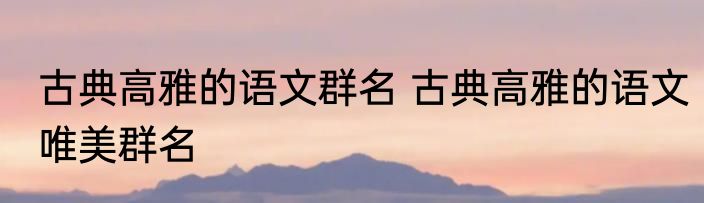 古典高雅的语文群名 古典高雅的语文唯美群名