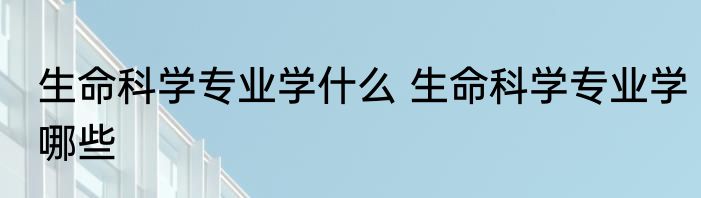 生命科学专业学什么 生命科学专业学哪些