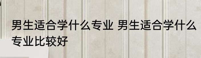 男生适合学什么专业 男生适合学什么专业比较好