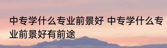 中专学什么专业前景好 中专学什么专业前景好有前途