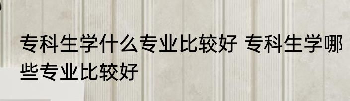 专科生学什么专业比较好 专科生学哪些专业比较好