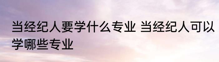 当经纪人要学什么专业 当经纪人可以学哪些专业