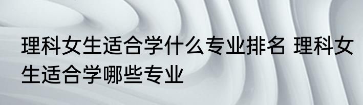 理科女生适合学什么专业排名 理科女生适合学哪些专业