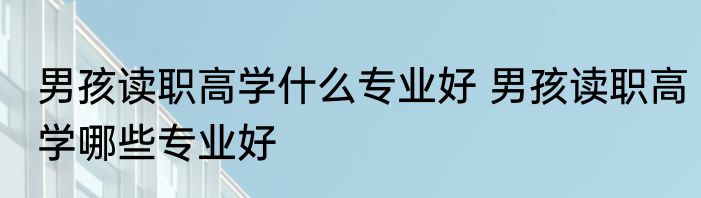 男孩读职高学什么专业好 男孩读职高学哪些专业好