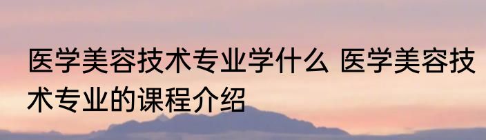 医学美容技术专业学什么 医学美容技术专业的课程介绍
