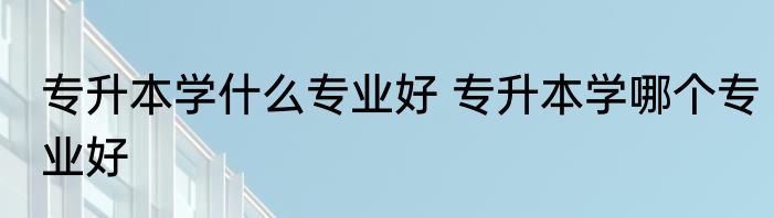 专升本学什么专业好 专升本学哪个专业好